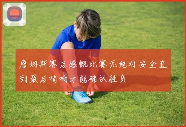 詹姆斯赛后感慨比赛无绝对安全直到最后哨响才能确认胜负