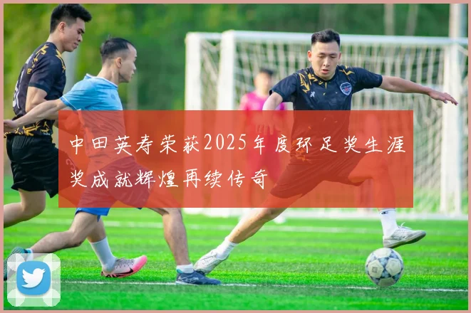 中田英寿荣获2025年度环足奖生涯奖成就辉煌再续传奇