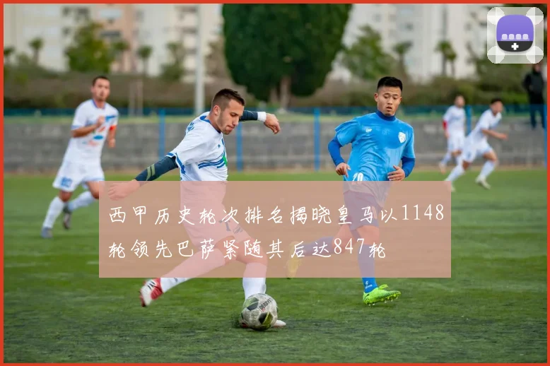 西甲历史轮次排名揭晓皇马以1148轮领先巴萨紧随其后达847轮