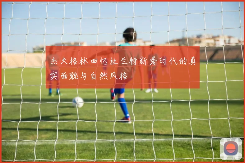 杰夫格林回忆杜兰特新秀时代的真实面貌与自然风格