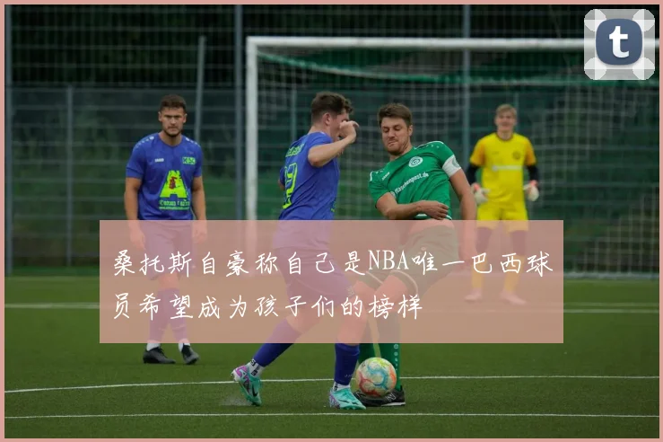 桑托斯自豪称自己是NBA唯一巴西球员希望成为孩子们的榜样
