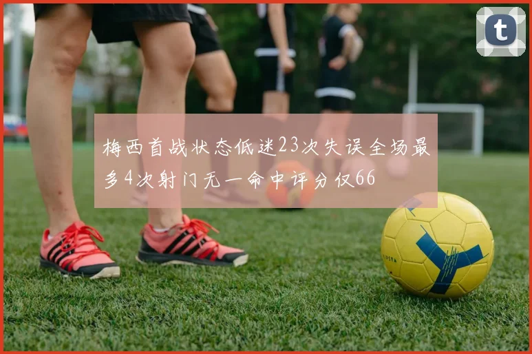 梅西首战状态低迷23次失误全场最多4次射门无一命中评分仅66