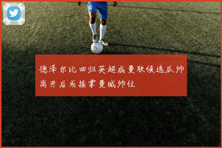 德泽尔比回归英超成曼联候选瓜帅离开后或接掌曼城帅位