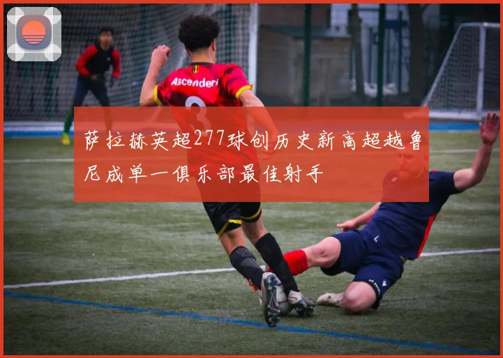 萨拉赫英超277球创历史新高超越鲁尼成单一俱乐部最佳射手