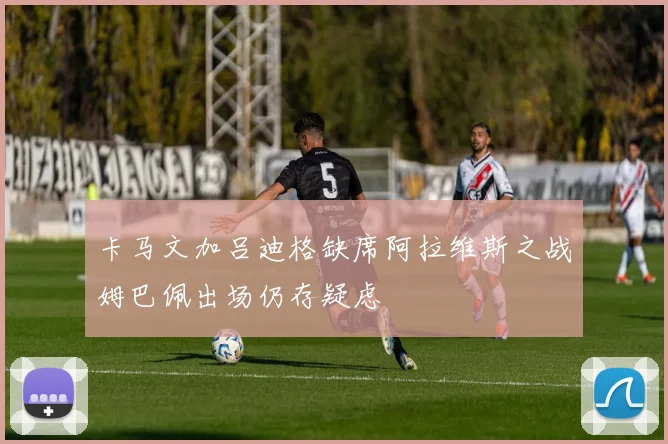 卡马文加吕迪格缺席阿拉维斯之战姆巴佩出场仍存疑虑