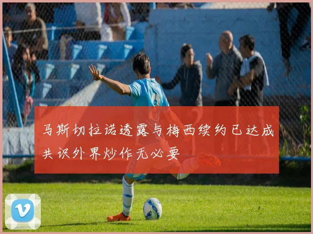 马斯切拉诺透露与梅西续约已达成共识外界炒作无必要