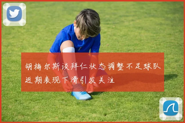 胡梅尔斯谈拜仁状态调整不足球队近期表现下滑引发关注