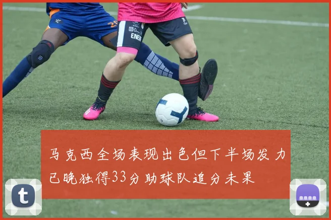 马克西全场表现出色但下半场发力已晚独得33分助球队追分未果