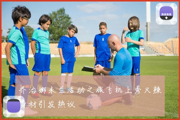 乔治娜米兰活动之旅飞机上秀火辣身材引发热议