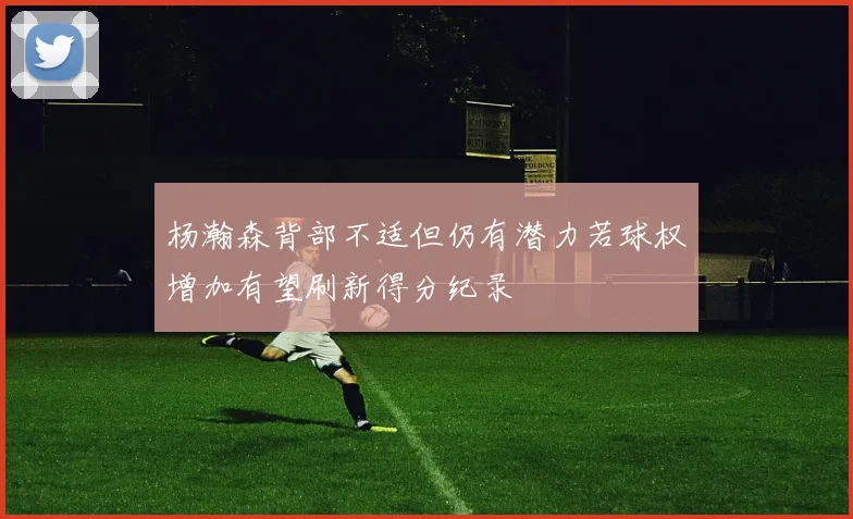 杨瀚森背部不适但仍有潜力若球权增加有望刷新得分纪录