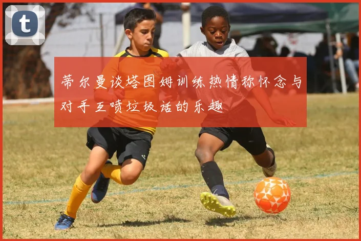 蒂尔曼谈塔图姆训练热情称怀念与对手互喷垃圾话的乐趣