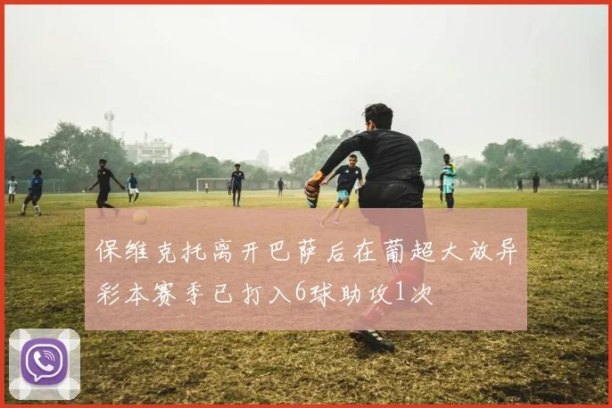保维克托离开巴萨后在葡超大放异彩本赛季已打入6球助攻1次