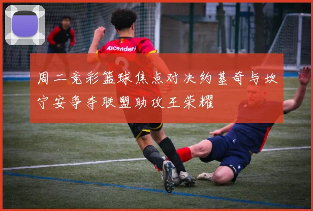 周二竞彩篮球焦点对决约基奇与坎宁安争夺联盟助攻王荣耀