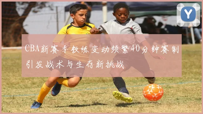 CBA新赛季教练变动频繁40分钟赛制引发战术与生存新挑战