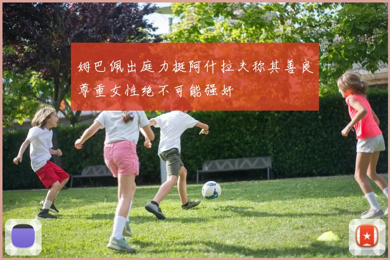 姆巴佩出庭力挺阿什拉夫称其善良尊重女性绝不可能强奸