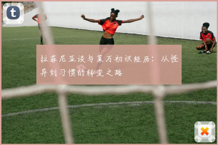 拉菲尼亚谈与莱万初识经历：从怪异到习惯的转变之路