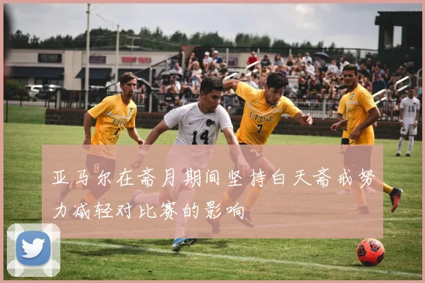 亚马尔在斋月期间坚持白天斋戒努力减轻对比赛的影响