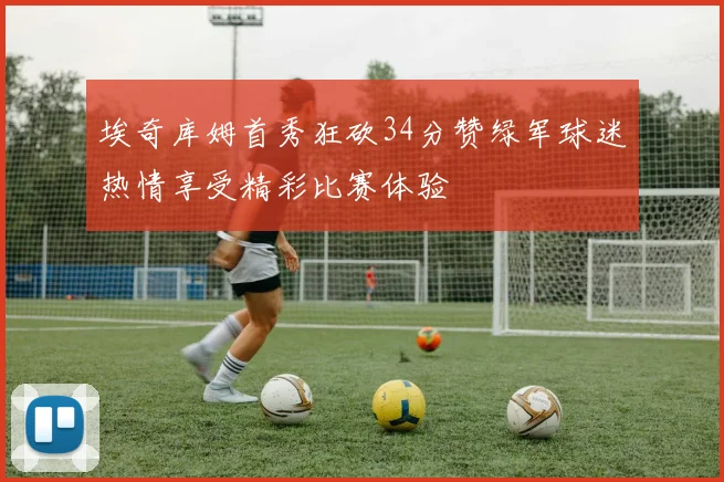埃奇库姆首秀狂砍34分赞绿军球迷热情享受精彩比赛体验