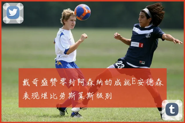 戴奇盛赞零封阿森纳的成就E安德森表现堪比劳斯莱斯级别