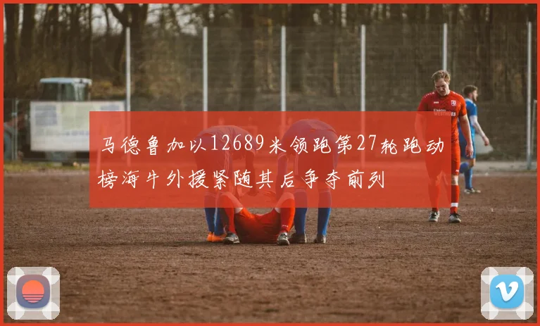 马德鲁加以12689米领跑第27轮跑动榜海牛外援紧随其后争夺前列