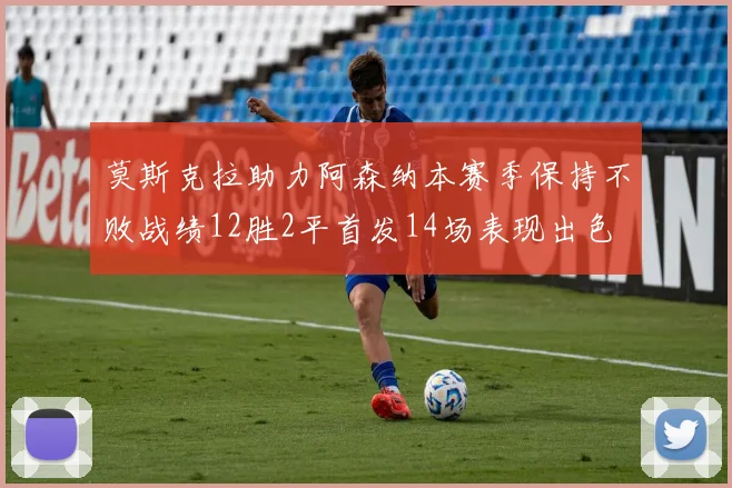 莫斯克拉助力阿森纳本赛季保持不败战绩12胜2平首发14场表现出色