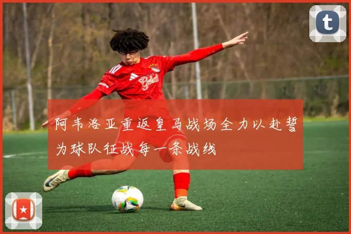 阿韦洛亚重返皇马战场全力以赴誓为球队征战每一条战线