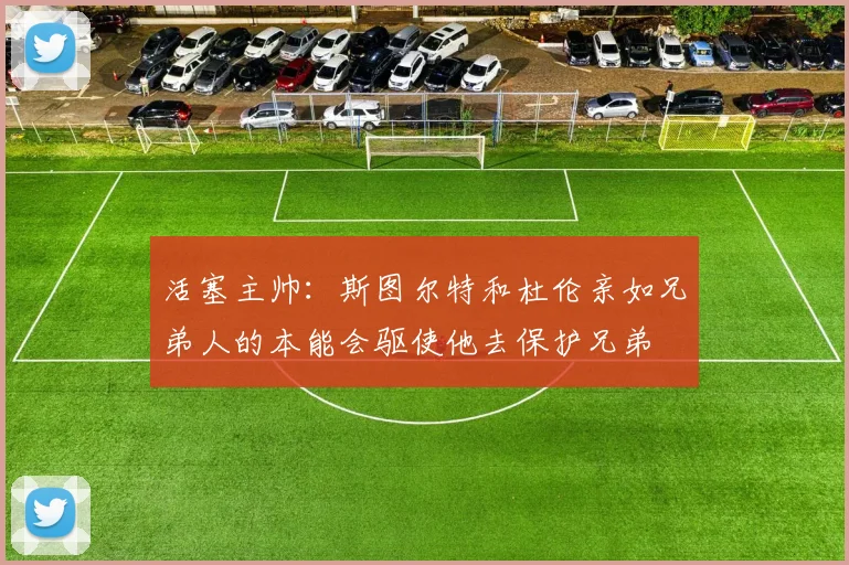 活塞主帅：斯图尔特和杜伦亲如兄弟人的本能会驱使他去保护兄弟
