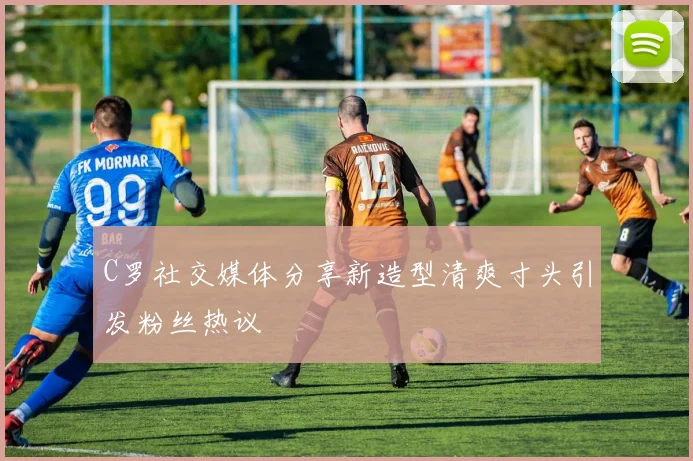 C罗社交媒体分享新造型清爽寸头引发粉丝热议